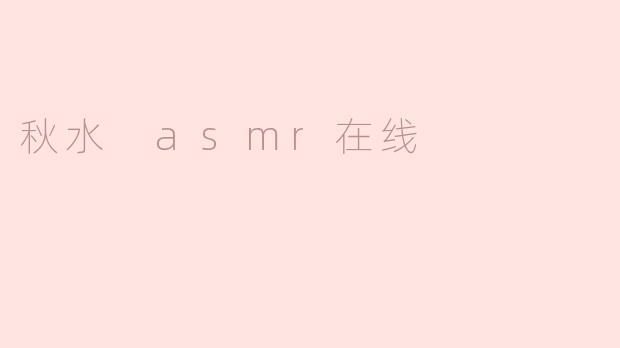 秋水 ASMR 在线有什么特色内容可以体验？  